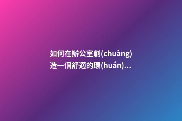 如何在辦公室創(chuàng)造一個舒適的環(huán)境？（營造辦公室舒適環(huán)境 我們怎么做）